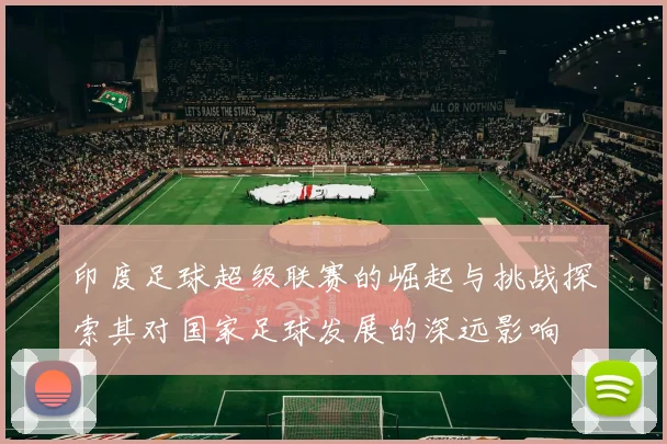 印度足球超级联赛的崛起与挑战探索其对国家足球发展的深远影响