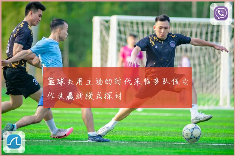 篮球共用主场的时代来临多队伍合作共赢新模式探讨