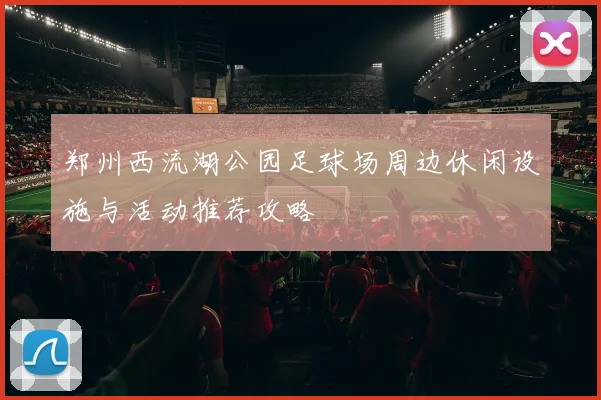 郑州西流湖公园足球场周边休闲设施与活动推荐攻略