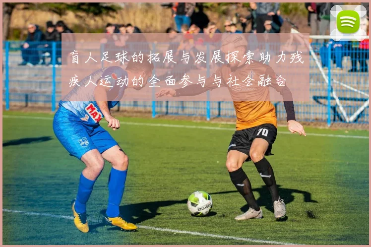 盲人足球的拓展与发展探索助力残疾人运动的全面参与与社会融合