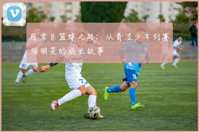 陈常乐篮球之路：从青涩少年到赛场明星的成长故事