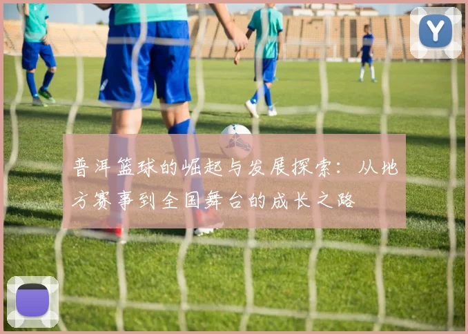 普洱篮球的崛起与发展探索：从地方赛事到全国舞台的成长之路