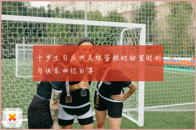 十岁生日庆典足球蛋糕的甜蜜时刻与快乐回忆分享